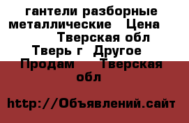 гантели разборные металлические › Цена ­ 1 300 - Тверская обл., Тверь г. Другое » Продам   . Тверская обл.
